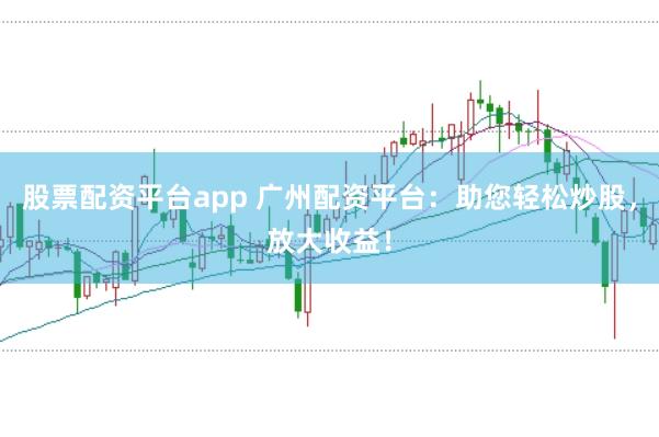 股票配资平台app 广州配资平台：助您轻松炒股，放大收益！